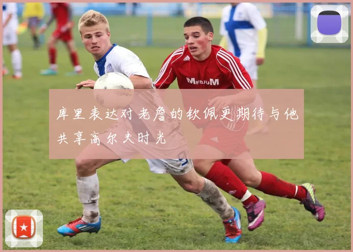 库里表达对老詹的钦佩更期待与他共享高尔夫时光