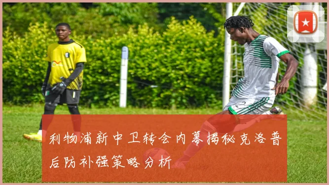 利物浦新中卫转会内幕揭秘克洛普后防补强策略分析