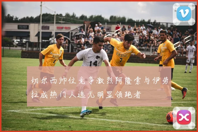 切尔西帅位竞争激烈阿隆索与伊劳拉成热门人选无明显领跑者