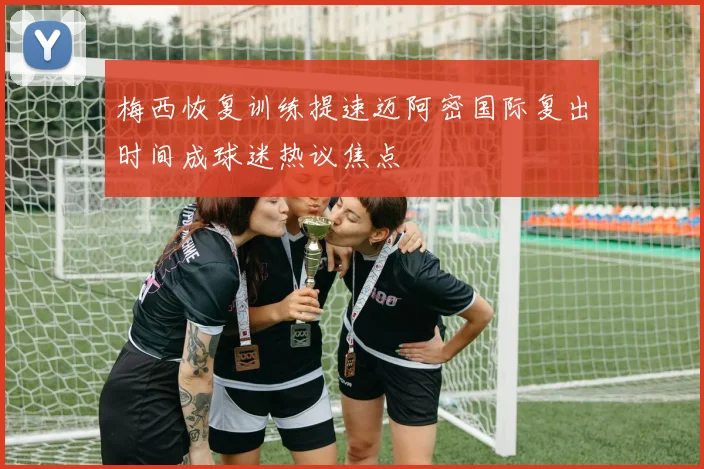 梅西恢复训练提速迈阿密国际复出时间成球迷热议焦点