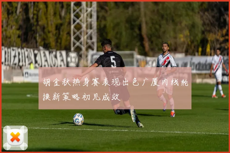 胡金秋热身赛表现出色广厦内线轮换新策略初见成效