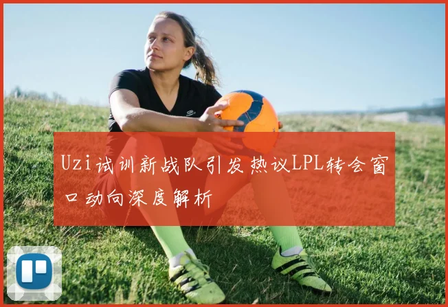 Uzi试训新战队引发热议LPL转会窗口动向深度解析