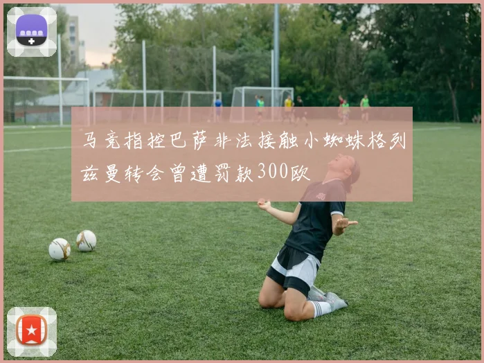 马竞指控巴萨非法接触小蜘蛛格列兹曼转会曾遭罚款300欧