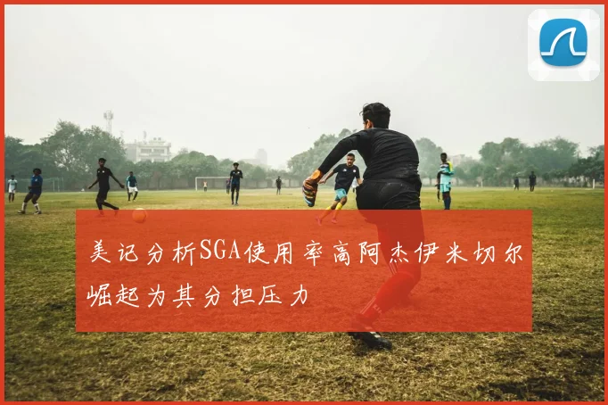 美记分析SGA使用率高阿杰伊米切尔崛起为其分担压力