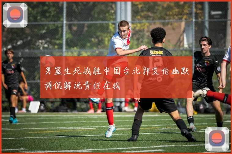 男篮生死战胜中国台北郭艾伦幽默调侃解说责任在我