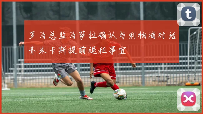 罗马总监马萨拉确认与利物浦对话齐米卡斯提前退租事宜