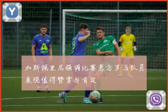 加斯佩里尼强调比赛悬念罗马队员表现值得赞赏与肯定