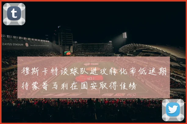 穆斯卡特谈球队进攻转化率低迷期待蒙哥马利在国安取得佳绩