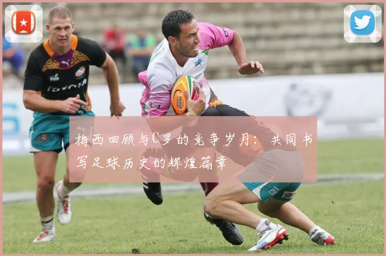 梅西回顾与C罗的竞争岁月：共同书写足球历史的辉煌篇章