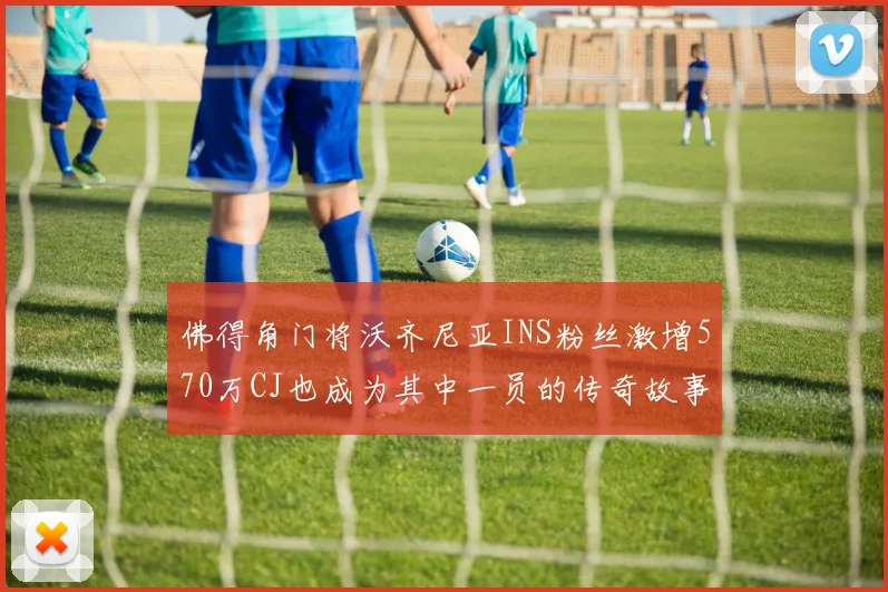 佛得角门将沃齐尼亚INS粉丝激增570万CJ也成为其中一员的传奇故事