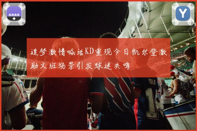 追梦激情喊话KD重现今日凯尔登激励文班场景引发球迷共鸣