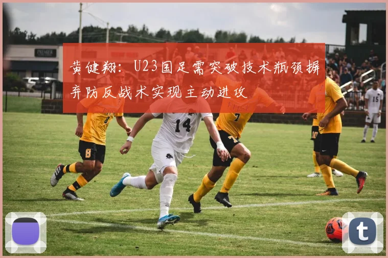 黄健翔：U23国足需突破技术瓶颈摒弃防反战术实现主动进攻