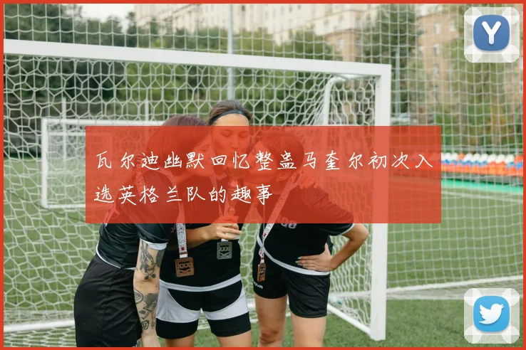 瓦尔迪幽默回忆整蛊马奎尔初次入选英格兰队的趣事